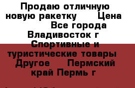 Продаю отличную новую ракетку :) › Цена ­ 3 500 - Все города, Владивосток г. Спортивные и туристические товары » Другое   . Пермский край,Пермь г.